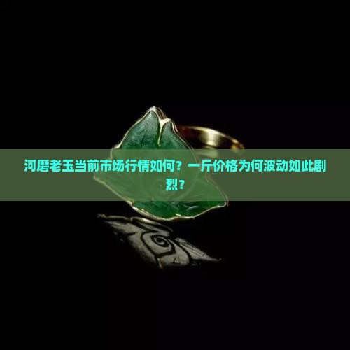 河磨老玉当前市场行情如何？一斤价格为何波动如此剧烈？