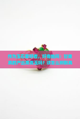 作为玉石爱好者，好奇地问：甘肃真的产出黑青玉吗？该怎么辨别真假？
