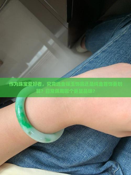 作为珠宝爱好者，究竟选金镶玉饰品还是纯金首饰更划算？日常佩戴哪个更显品味？