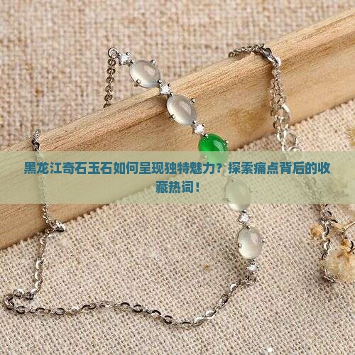 黑龙江奇石玉石如何呈现独特魅力？探索痛点背后的收藏热词！