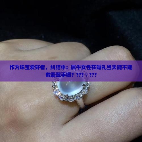 作为珠宝爱好者，纠结中：属牛女性在婚礼当天能不能戴翡翠手镯？???♀???