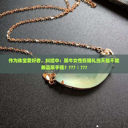 作为珠宝爱好者，纠结中：属牛女性在婚礼当天能不能戴翡翠手镯？???♀???