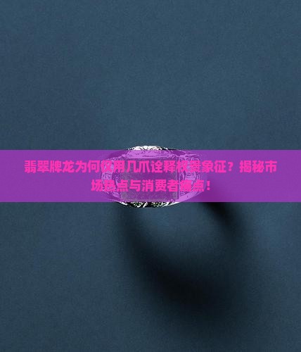翡翠牌龙为何仅用几爪诠释权贵象征？揭秘市场热点与消费者痛点！