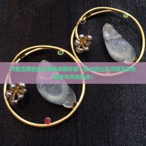 河磨玉哪些皮色更具收藏价值？探讨透山石河磨玉皮色痛点与市场热点！