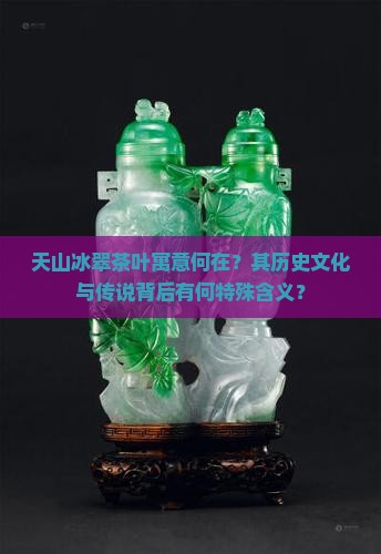 天山冰翠茶叶寓意何在？其历史文化与传说背后有何特殊含义？