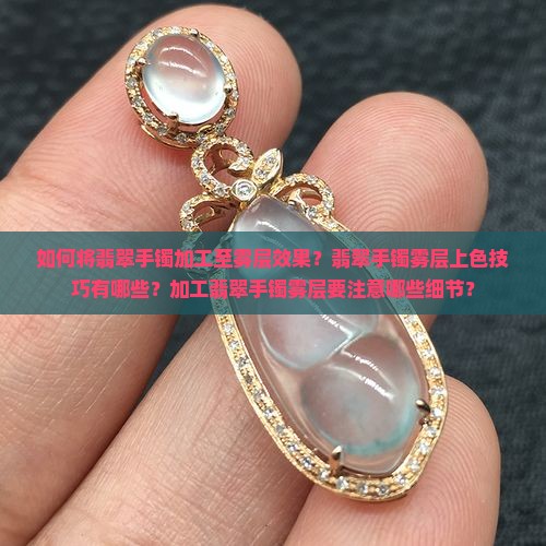 如何将翡翠手镯加工至雾层效果？翡翠手镯雾层上色技巧有哪些？加工翡翠手镯雾层要注意哪些细节？