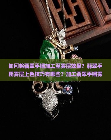 如何将翡翠手镯加工至雾层效果？翡翠手镯雾层上色技巧有哪些？加工翡翠手镯雾层要注意哪些细节？
