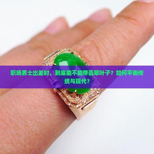 职场男士出差时，到底能不能带翡翠叶子？如何平衡传统与现代？