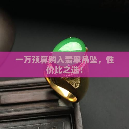 一万预算购入翡翠吊坠，性价比之选！