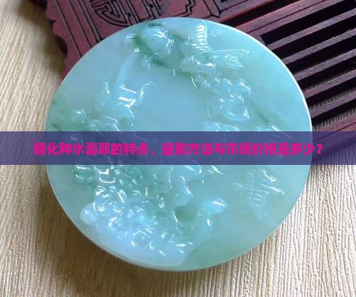 糯化种水翡翠的特点、鉴别方法与市场价格是多少？