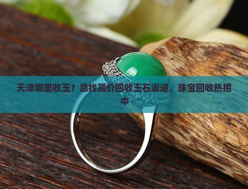 天津哪里收玉？急找高价回收玉石渠道，珠宝回收热招中