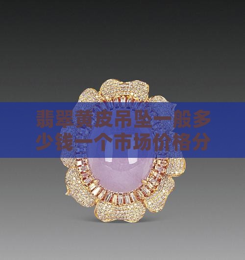 翡翠黄皮吊坠一般多少钱一个市场价格分析