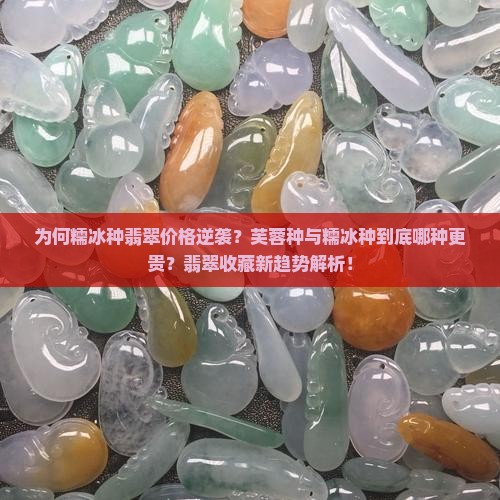 为何糯冰种翡翠价格逆袭？芙蓉种与糯冰种到底哪种更贵？翡翠收藏新趋势解析！