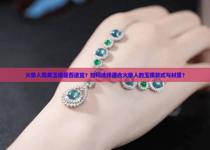 火象人佩戴玉镯是否适宜？如何选择适合火象人的玉镯款式与材质？