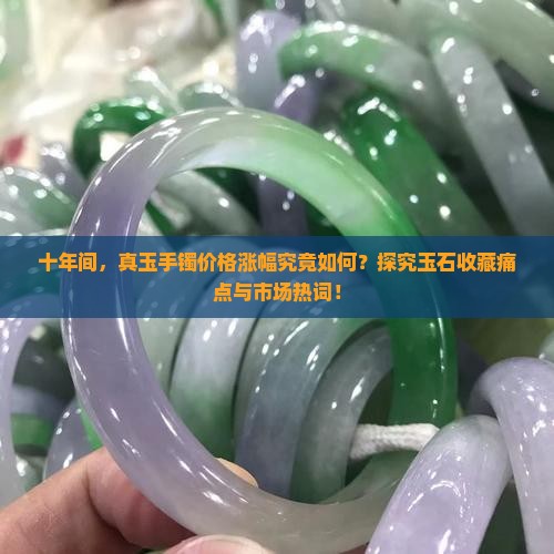 十年间，真玉手镯价格涨幅究竟如何？探究玉石收藏痛点与市场热词！