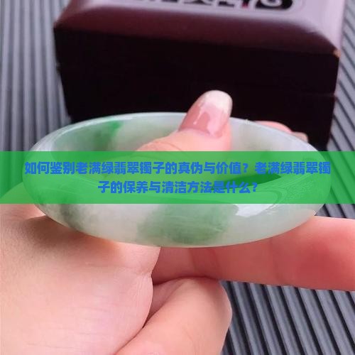 如何鉴别老满绿翡翠镯子的真伪与价值？老满绿翡翠镯子的保养与清洁方法是什么？