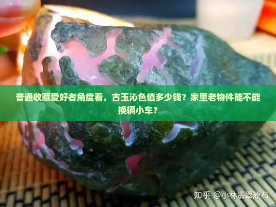 普通收藏爱好者角度看，古玉沁色值多少钱？家里老物件能不能换辆小车？