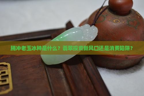腾冲老玉冰种是什么？翡翠投资新风口还是消费陷阱？