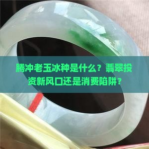 腾冲老玉冰种是什么？翡翠投资新风口还是消费陷阱？
