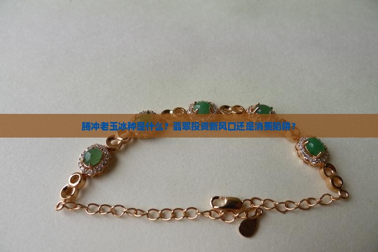 腾冲老玉冰种是什么？翡翠投资新风口还是消费陷阱？