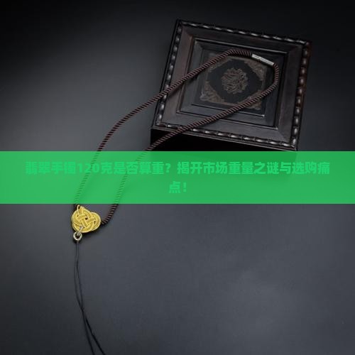 翡翠手镯120克是否算重？揭开市场重量之谜与选购痛点！