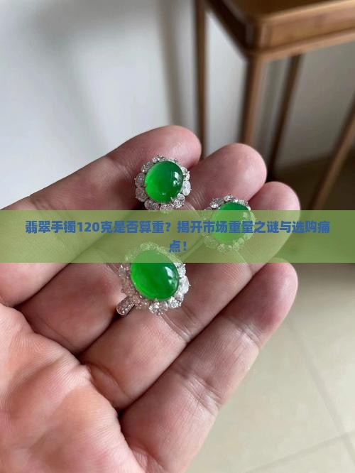翡翠手镯120克是否算重？揭开市场重量之谜与选购痛点！