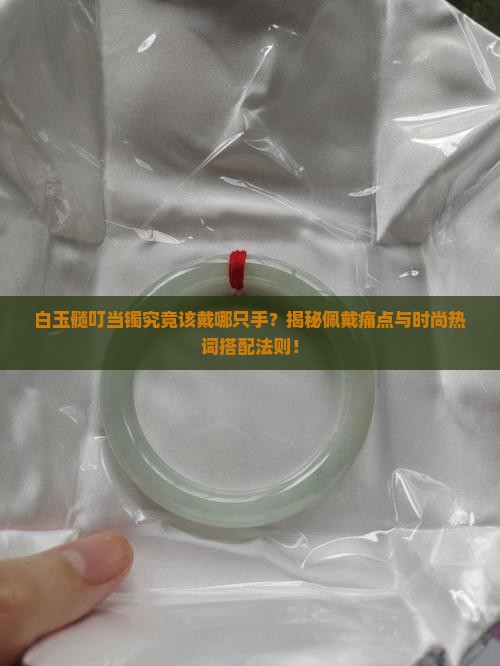 白玉髓叮当镯究竟该戴哪只手？揭秘佩戴痛点与时尚热词搭配法则！