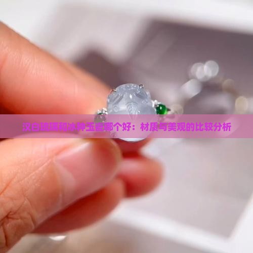 汉白琉璃和冰种玉瓷哪个好：材质与美观的比较分析