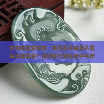 作为珠宝爱好者，戴玉石手串是不是每天都需要？如何在忙碌生活中平衡美感与舒适？