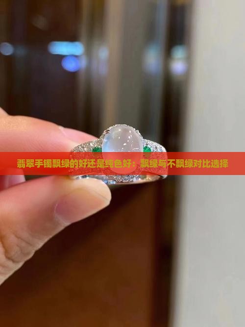 翡翠手镯飘绿的好还是纯色好：飘绿与不飘绿对比选择