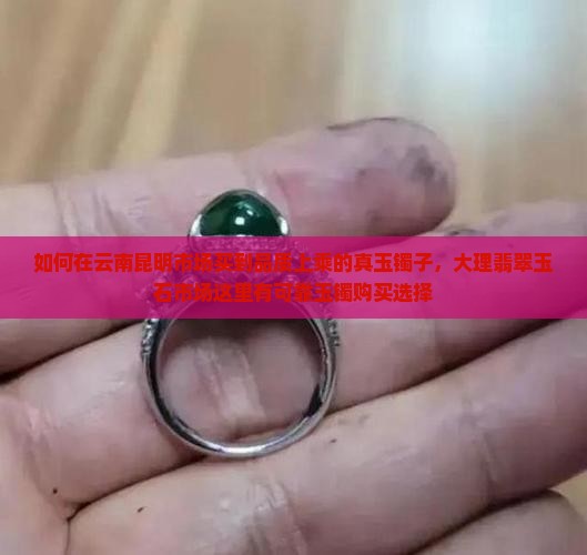 如何在云南昆明市场买到品质上乘的真玉镯子，大理翡翠玉石市场这里有可靠玉镯购买选择