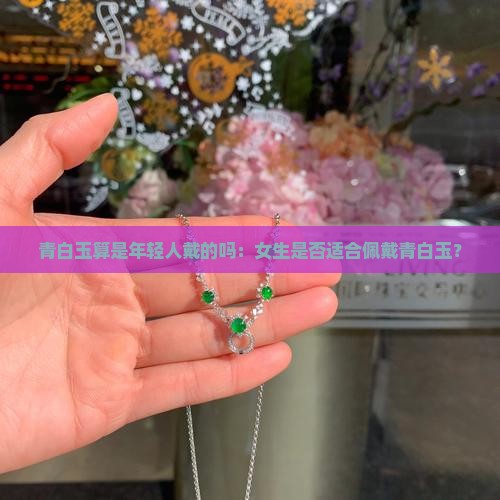 青白玉算是年轻人戴的吗：女生是否适合佩戴青白玉？