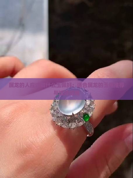 属龙的人应该戴什么玉佩好：适合属龙的玉佩推荐与选择指南