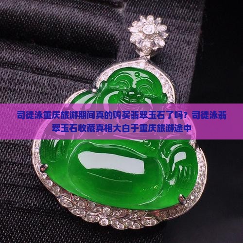 司徒泳重庆旅游期间真的购买翡翠玉石了吗？司徒泳翡翠玉石收藏真相大白于重庆旅游途中
