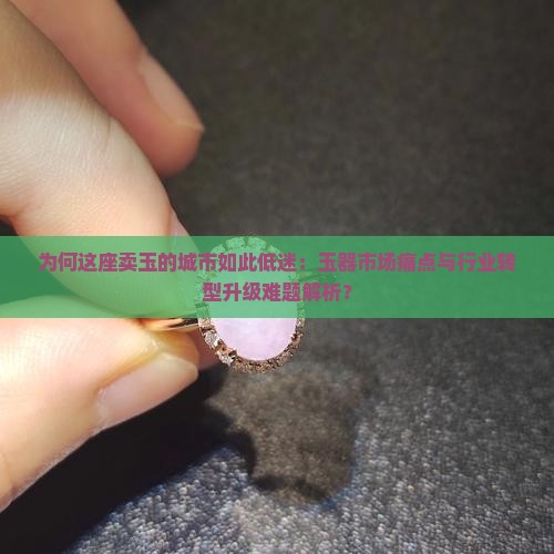 为何这座卖玉的城市如此低迷：玉器市场痛点与行业转型升级难题解析？