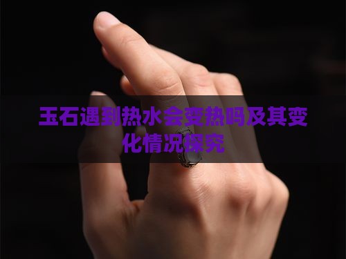 玉石遇到热水会变热吗及其变化情况探究