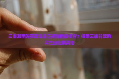 云南哪里购买翡翠最正规价格最便宜？探索云南翡翠购买性价比最高地