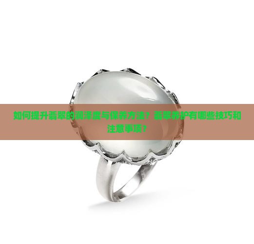 如何提升翡翠的润泽度与保养方法？翡翠养护有哪些技巧和注意事项？
