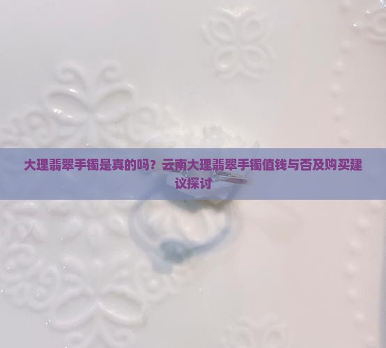 大理翡翠手镯是真的吗？云南大理翡翠手镯值钱与否及购买建议探讨
