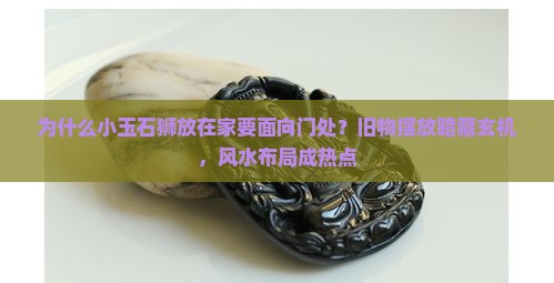 为什么小玉石狮放在家要面向门处？旧物摆放暗藏玄机，风水布局成热点