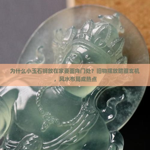 为什么小玉石狮放在家要面向门处？旧物摆放暗藏玄机，风水布局成热点