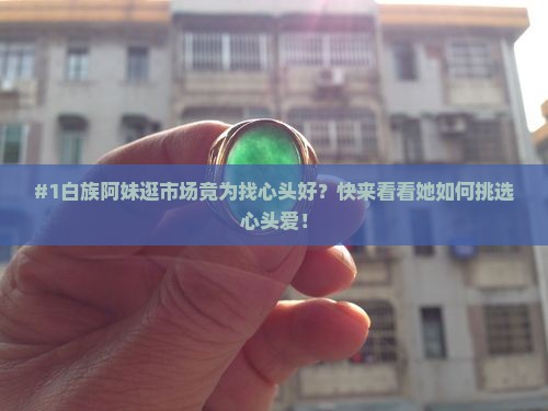 #1白族阿妹逛市场竟为找心头好？快来看看她如何挑选心头爱！