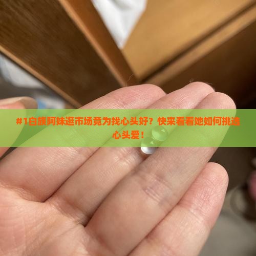 #1白族阿妹逛市场竟为找心头好？快来看看她如何挑选心头爱！