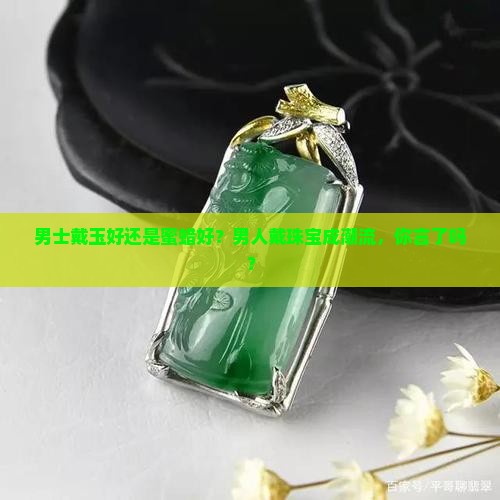 男士戴玉好还是蜜蜡好？男人戴珠宝成潮流，你言了吗？