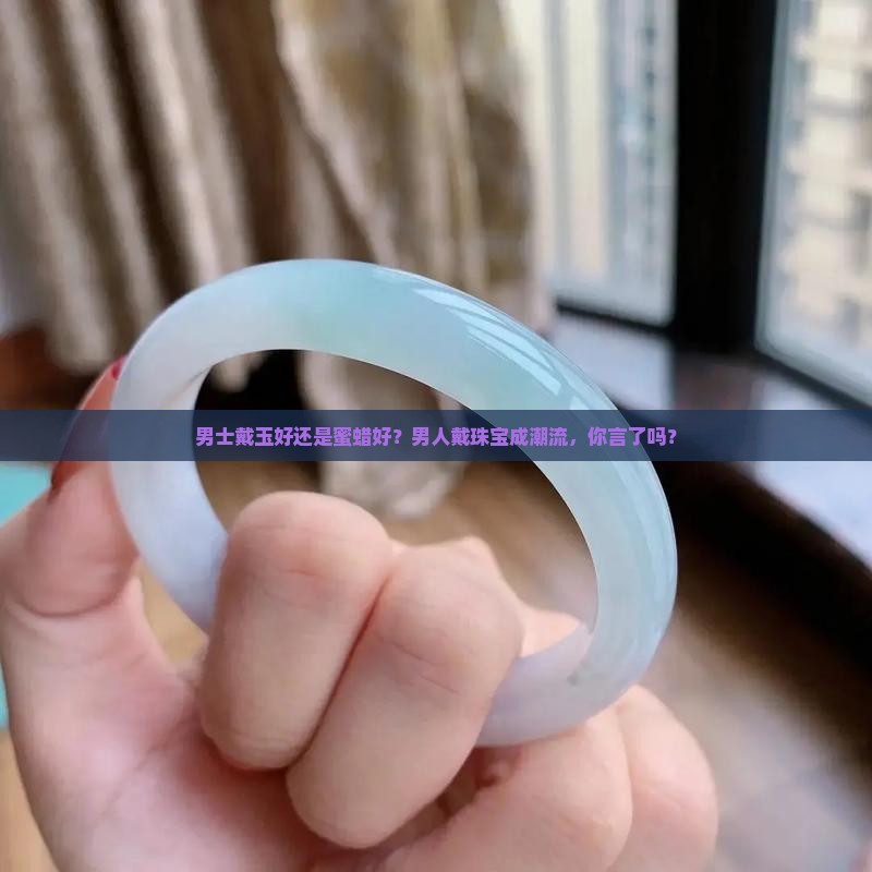 男士戴玉好还是蜜蜡好？男人戴珠宝成潮流，你言了吗？