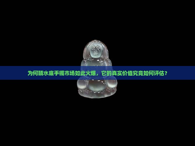 为何晴水底手镯市场如此火爆，它的真实价值究竟如何评估？