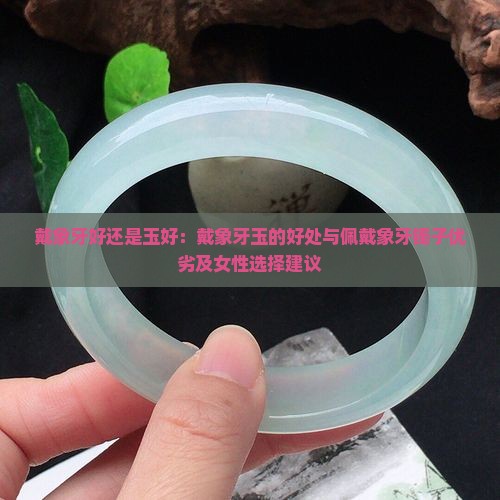 戴象牙好还是玉好：戴象牙玉的好处与佩戴象牙镯子优劣及女性选择建议