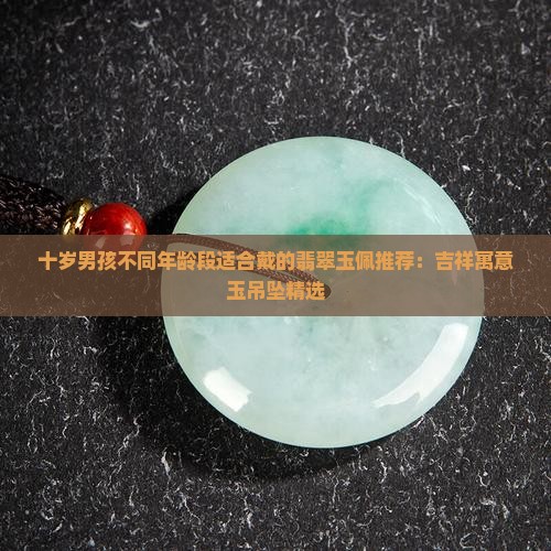 十岁男孩不同年龄段适合戴的翡翠玉佩推荐：吉祥寓意玉吊坠精选