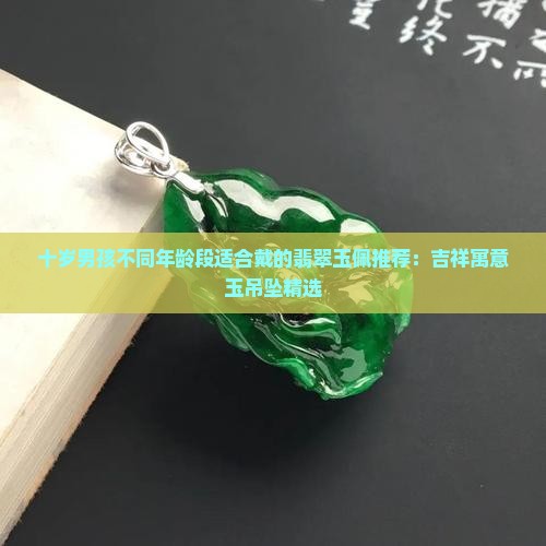 十岁男孩不同年龄段适合戴的翡翠玉佩推荐：吉祥寓意玉吊坠精选
