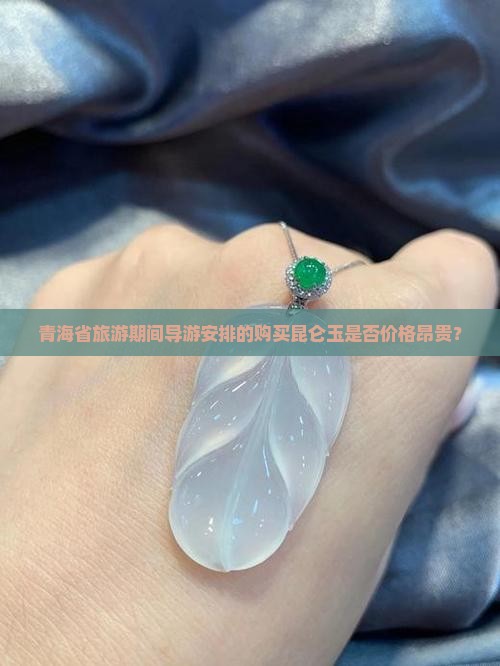青海省旅游期间导游安排的购买昆仑玉是否价格昂贵？